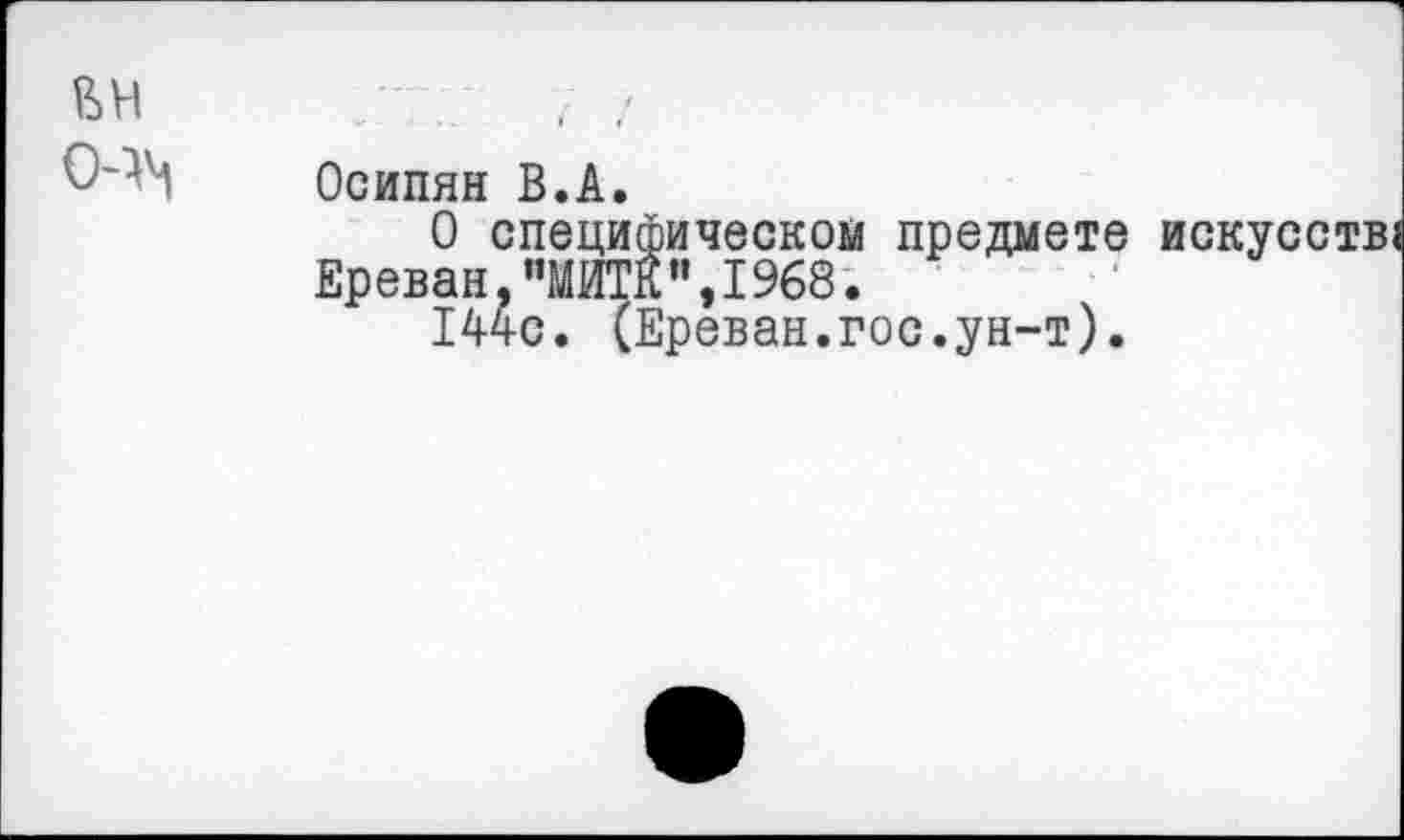 ﻿вн
0-^
Осипян В.А.
О специфическом предмете искусств Ереван,"МИТК",1968.
144с. (Ереван.гос.ун-т).